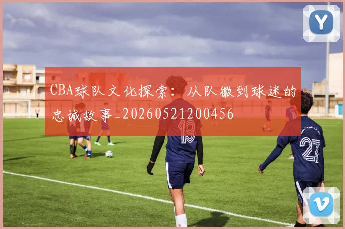 CBA球队文化探索:从队徽到球迷的忠诚故事_20260521200456
