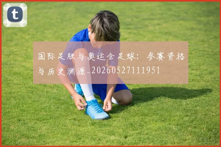 国际足联与奥运会足球：参赛资格与历史渊源_20260527111951