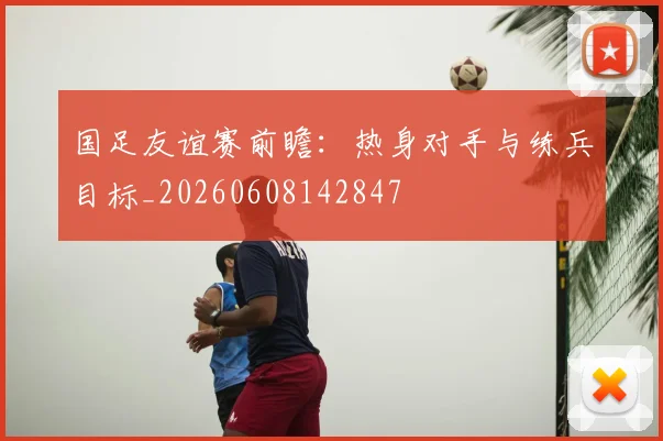 国足友谊赛前瞻：热身对手与练兵目标_20260608142847