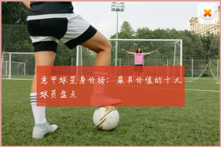 意甲球星身价榜：最具价值的十大球员盘点