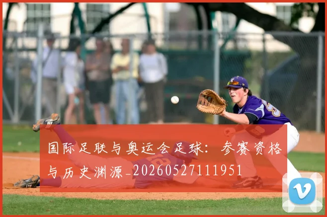 国际足联与奥运会足球：参赛资格与历史渊源_20260527111951