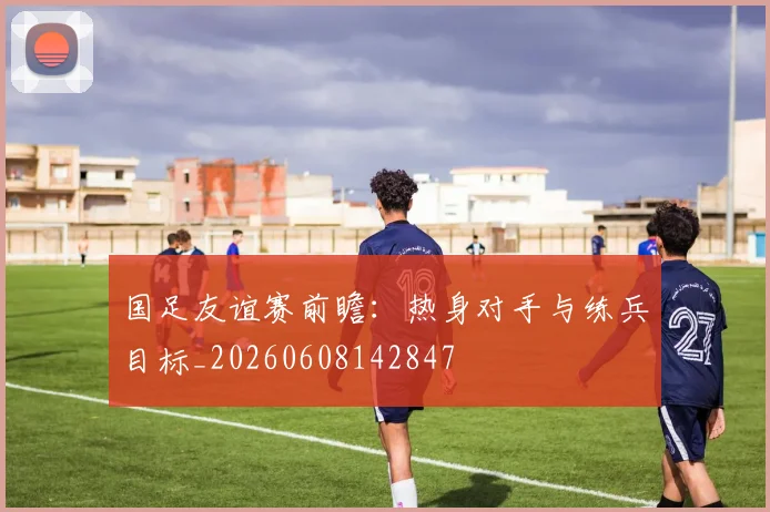 国足友谊赛前瞻：热身对手与练兵目标_20260608142847