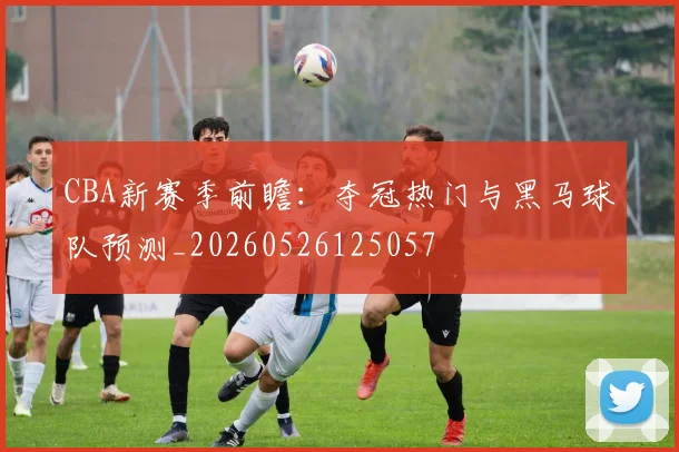 CBA新赛季前瞻：夺冠热门与黑马球队预测_20260526125057