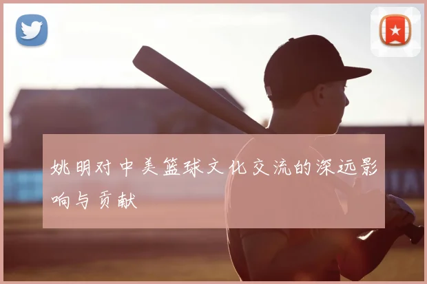 姚明对中美篮球文化交流的深远影响与贡献