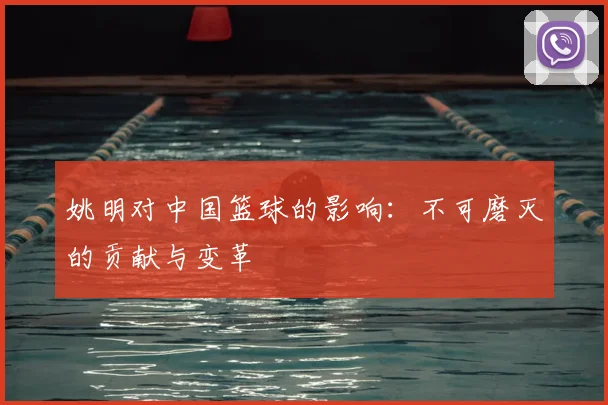 姚明对中国篮球的影响:不可磨灭的贡献与变革