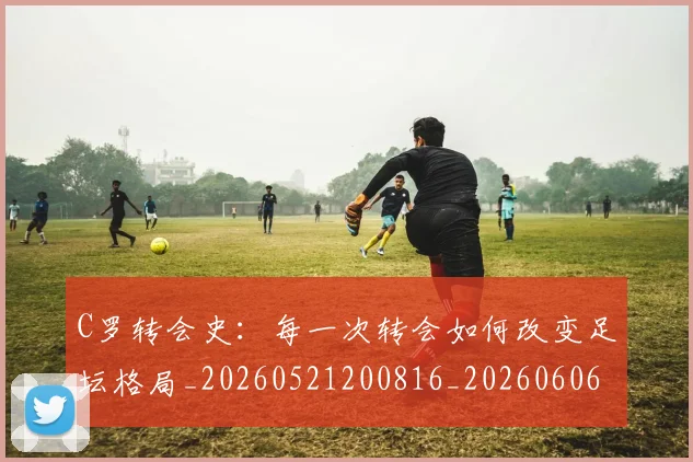 C罗转会史：每一次转会如何改变足坛格局_20260521200816_20260606165500