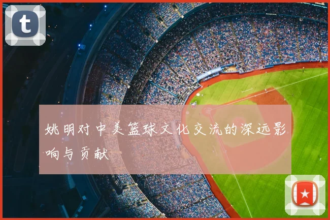 姚明对中美篮球文化交流的深远影响与贡献