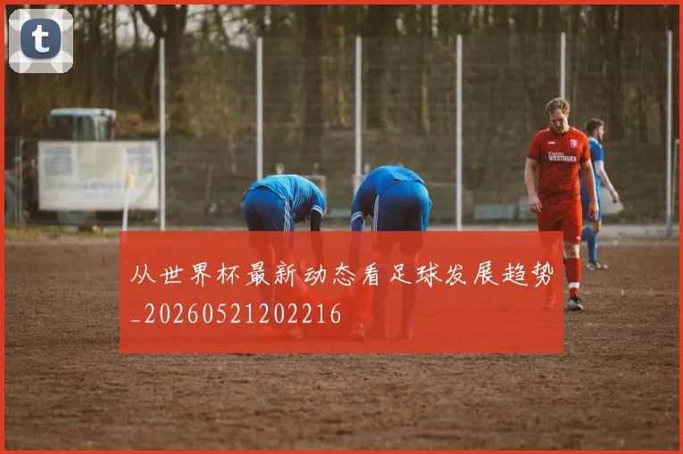 从世界杯最新动态看足球发展趋势_20260521202216