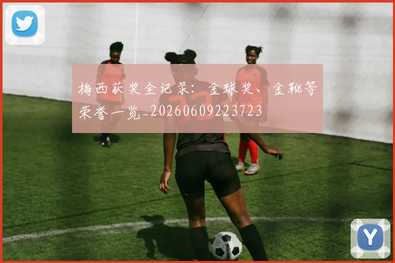梅西获奖全记录:金球奖、金靴等荣誉一览_20260609223723